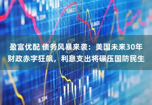 盈富优配 债务风暴来袭：美国未来30年财政赤字狂飙，利息支出将碾压国防民生
