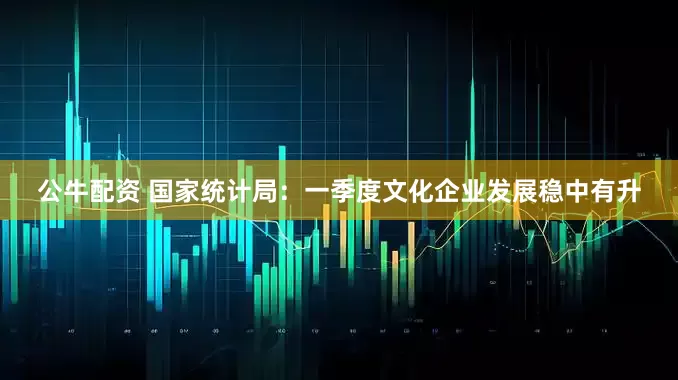 公牛配资 国家统计局：一季度文化企业发展稳中有升