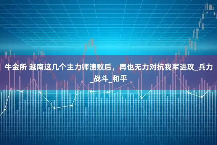 牛金所 越南这几个主力师溃败后，再也无力对抗我军进攻_兵力_战斗_和平