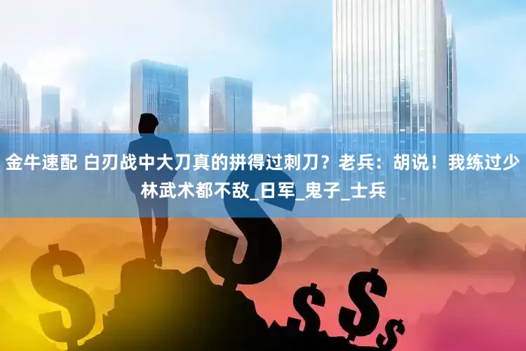 金牛速配 白刃战中大刀真的拼得过刺刀？老兵：胡说！我练过少林武术都不敌_日军_鬼子_士兵