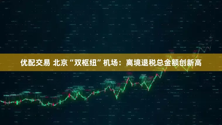 优配交易 北京“双枢纽”机场：离境退税总金额创新高