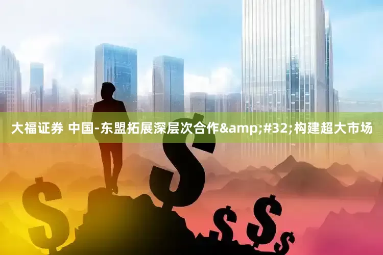 大福证券 中国-东盟拓展深层次合作&#32;构建超大市场