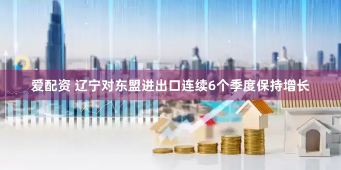爱配资 辽宁对东盟进出口连续6个季度保持增长