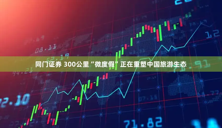 同门证券 300公里“微度假”正在重塑中国旅游生态