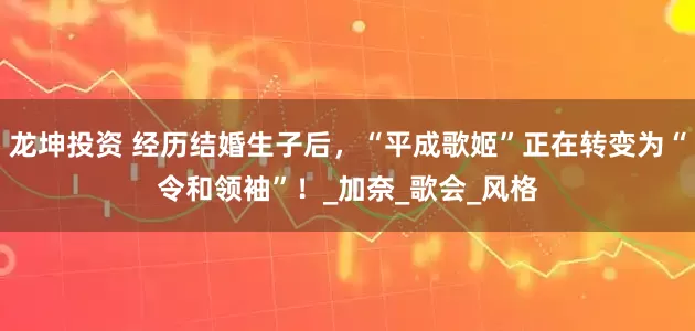龙坤投资 经历结婚生子后，“平成歌姬”正在转变为“令和领袖”！_加奈_歌会_风格