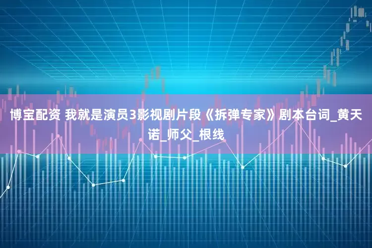 博宝配资 我就是演员3影视剧片段《拆弹专家》剧本台词_黄天诺_师父_根线