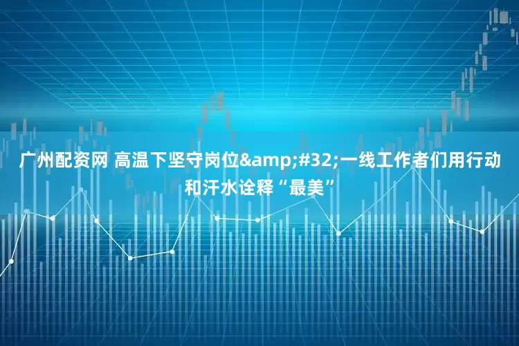 广州配资网 高温下坚守岗位&#32;一线工作者们用行动和汗水诠释“最美”