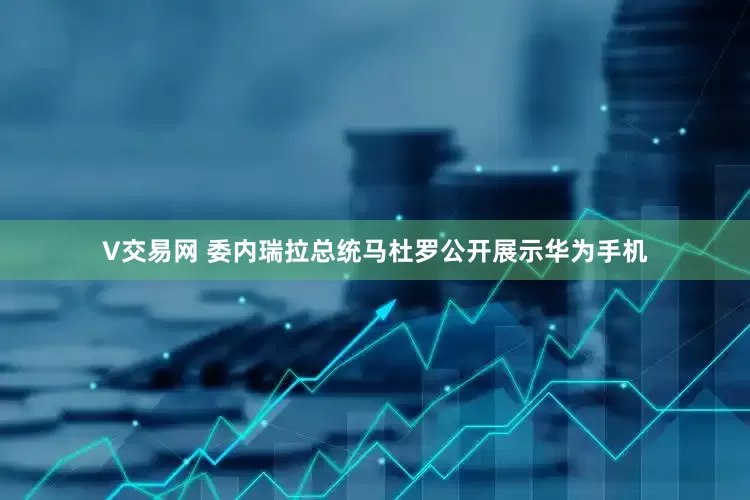V交易网 委内瑞拉总统马杜罗公开展示华为手机