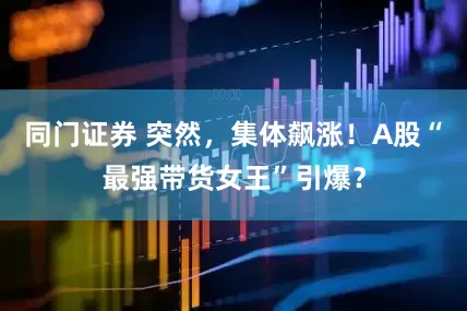 同门证券 突然，集体飙涨！A股“最强带货女王”引爆？