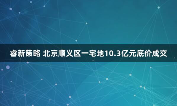 睿新策略 北京顺义区一宅地10.3亿元底价成交