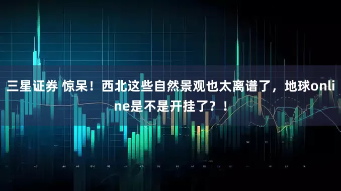 三星证券 惊呆！西北这些自然景观也太离谱了，地球online是不是开挂了？！