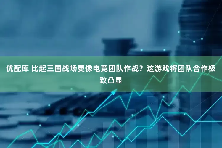 优配库 比起三国战场更像电竞团队作战？这游戏将团队合作极致凸显