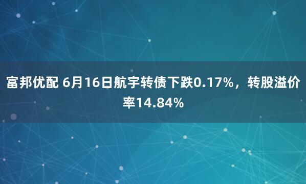富邦优配 6月16日航宇转债下跌0.17%，转股溢价率14.84%