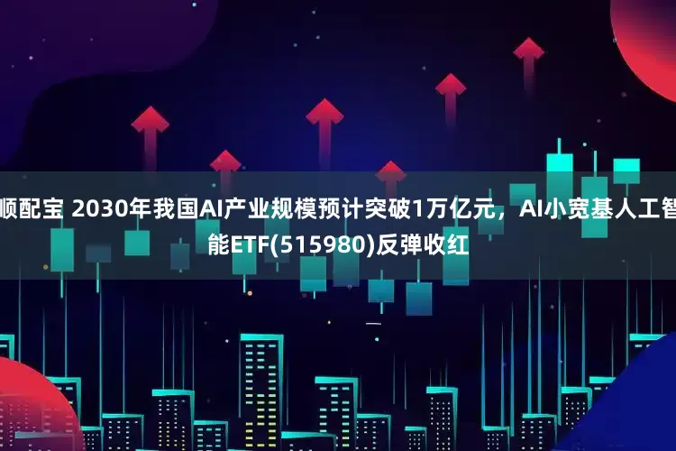 顺配宝 2030年我国AI产业规模预计突破1万亿元，AI小宽基人工智能ETF(515980)反弹收红