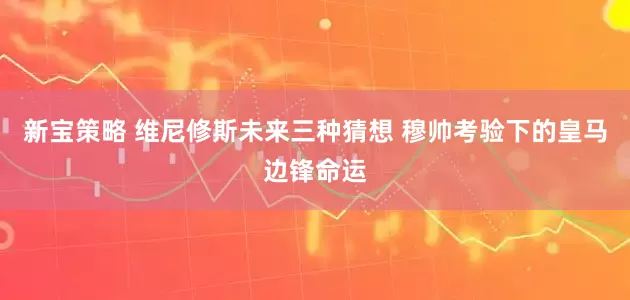 新宝策略 维尼修斯未来三种猜想 穆帅考验下的皇马边锋命运