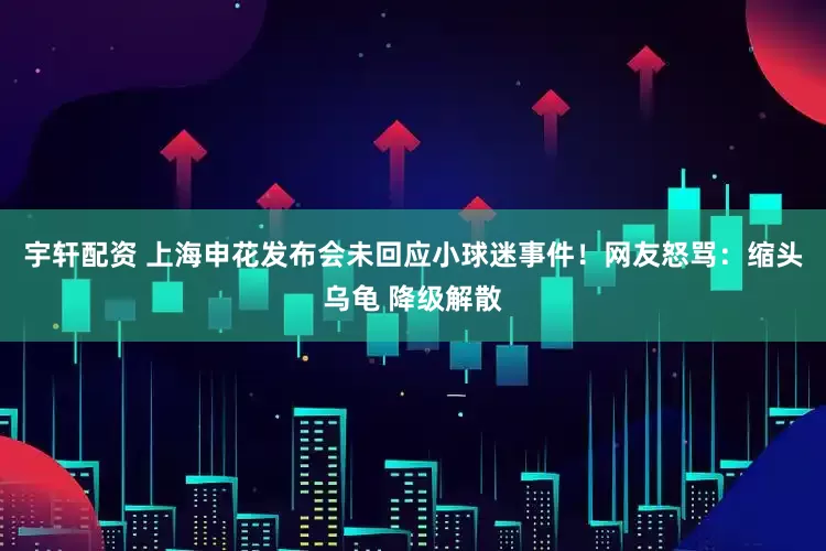 宇轩配资 上海申花发布会未回应小球迷事件！网友怒骂：缩头乌龟 降级解散