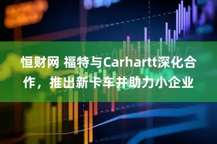恒财网 福特与Carhartt深化合作，推出新卡车并助力小企业