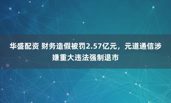 华盛配资 财务造假被罚2.57亿元，元道通信涉嫌重大违法强制退市